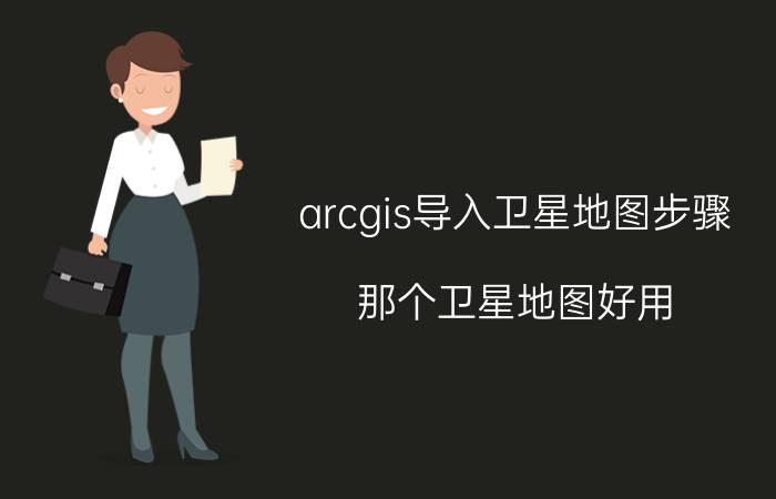 arcgis导入卫星地图步骤 那个卫星地图好用？